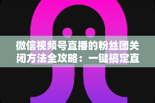 微信视频号直播的粉丝团关闭方法全攻略:一键搞定直播间粉丝团设置 微信视频号直播的粉丝团关闭方法全攻略:一键搞定直播间粉丝团设置