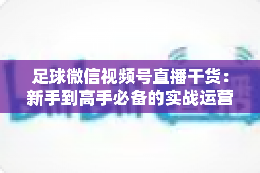 足球微信视频号直播干货：新手到高手必备的实战运营全攻略