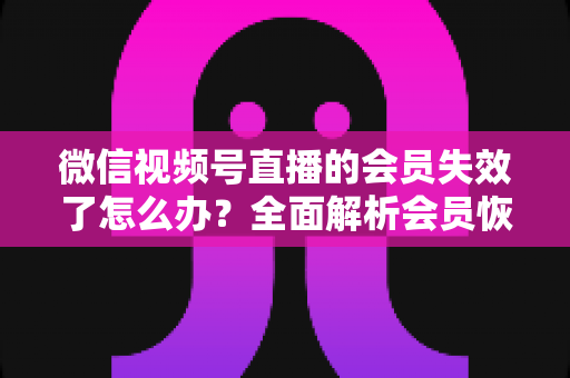 微信视频号直播的会员失效了怎么办?全面解析会员恢复步骤与权益保障指南 微信视频号直播的会员失效了怎么办?全面解析会员恢复步骤与权益保障指南