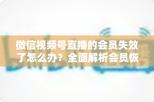 微信视频号直播的会员失效了怎么办?全面解析会员恢复步骤与权益保障指南 微信视频号直播的会员失效了怎么办?全面解析会员恢复步骤与权益保障指南