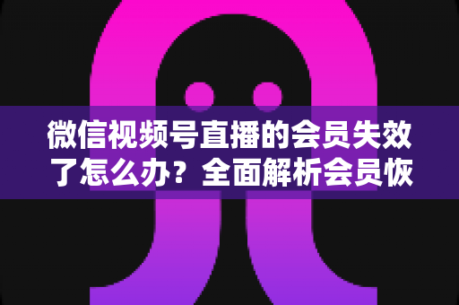 微信视频号直播的会员失效了怎么办？全面解析会员恢复步骤与权益保障指南