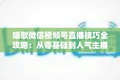 唱歌微信视频号直播技巧全攻略：从零基础到人气主播的实战指南