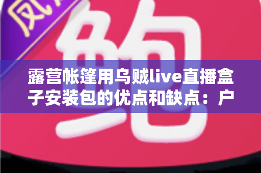 露营帐篷用乌贼live直播盒子安装包的优点和缺点：户外直播达人必读的深度测评指南