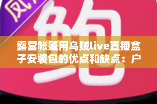 露营帐篷用乌贼live直播盒子安装包的优点和缺点：户外直播达人必读的深度测评指南