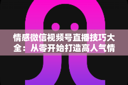 情感微信视频号直播技巧大全:从零开始打造高人气情感直播间 情感微信视频号直播技巧大全:从零开始打造高人气情感直播间