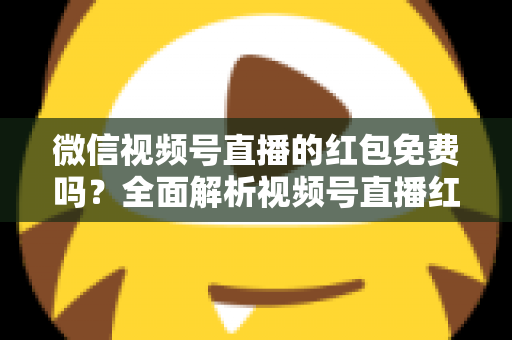 微信视频号直播的红包免费吗？全面解析视频号直播红包规则、领取方式与避坑指南