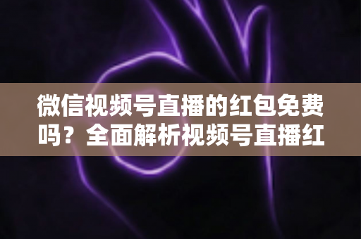 微信视频号直播的红包免费吗？全面解析视频号直播红包规则、领取方式与避坑指南