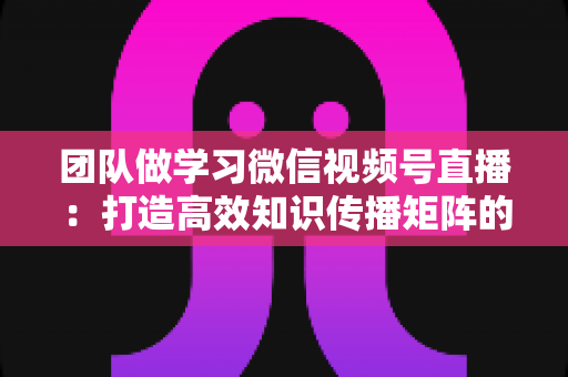 团队做学习微信视频号直播：打造高效知识传播矩阵的实战指南