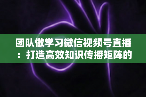 团队做学习微信视频号直播：打造高效知识传播矩阵的实战指南