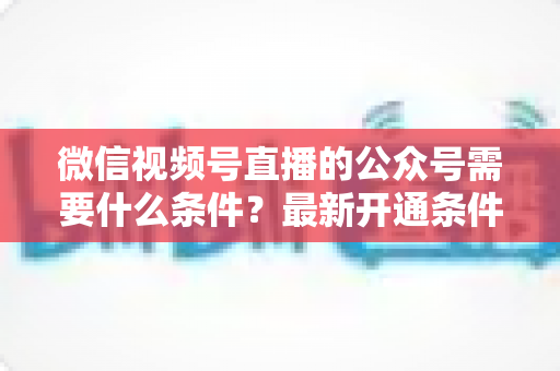 微信视频号直播的公众号需要什么条件？最新开通条件、认证要求与全流程实操指南一文读懂