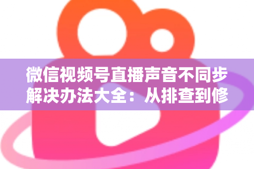 微信视频号直播声音不同步解决办法大全:从排查到修复的一站式实用指南 微信视频号直播声音不同步解决办法大全:从排查到修复的一站式实用指南