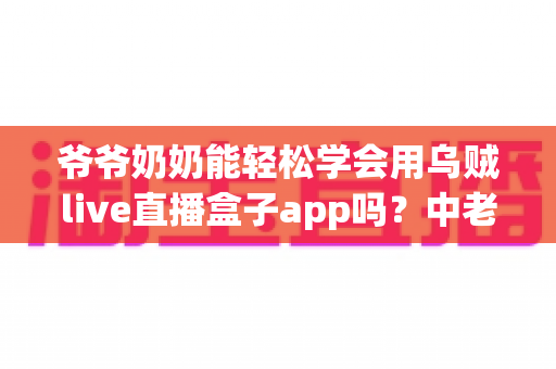 爷爷奶奶能轻松学会用乌贼live直播盒子app吗？中老年人零基础上手全指南