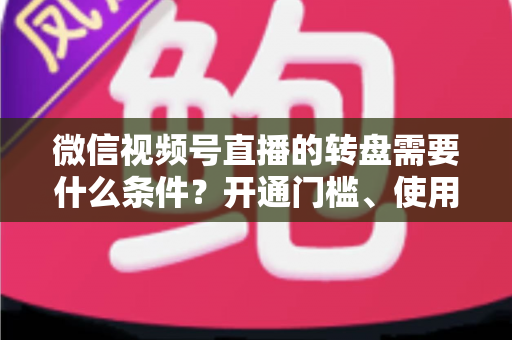 微信视频号直播的转盘需要什么条件？开通门槛、使用方法与涨粉技巧全解析