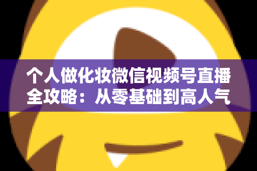 个人做化妆微信视频号直播全攻略：从零基础到高人气美妆主播的实战指南