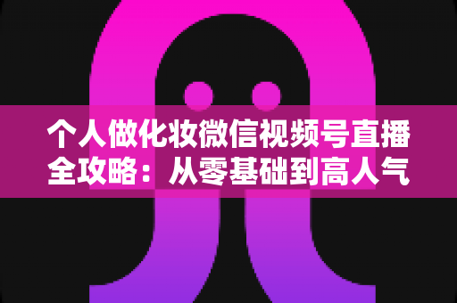 个人做化妆微信视频号直播全攻略：从零基础到高人气美妆主播的实战指南