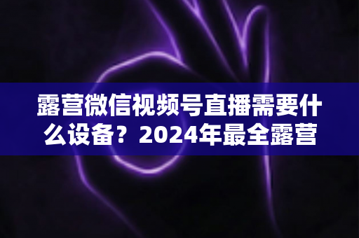 露营微信视频号直播需要什么设备？2024年最全露营直播装备指南与选购攻略