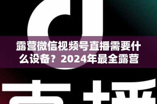 露营微信视频号直播需要什么设备？2024年最全露营直播装备指南与选购攻略