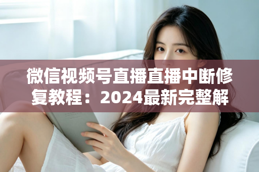 微信视频号直播直播中断修复教程：2024最新完整解决方案，让你的直播间永不断流