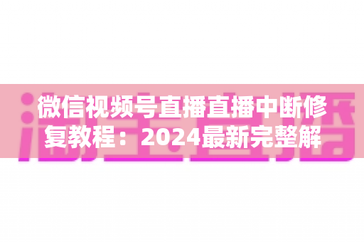 微信视频号直播直播中断修复教程：2024最新完整解决方案，让你的直播间永不断流