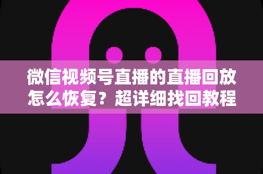 微信视频号直播的直播回放怎么恢复？超详细找回教程与防丢失全攻略