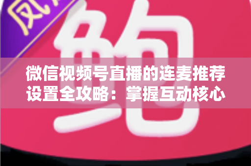微信视频号直播的连麦推荐设置全攻略：掌握互动核心，让你的直播间流量翻倍