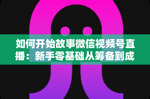 如何开始故事微信视频号直播：新手零基础从筹备到成功开播的全流程实战指南