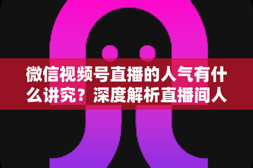 微信视频号直播的人气有什么讲究?深度解析直播间人气背后的规则与提升实战指南 微信视频号直播的人气有什么讲究?深度解析直播间人气背后的规则与提升实战指南