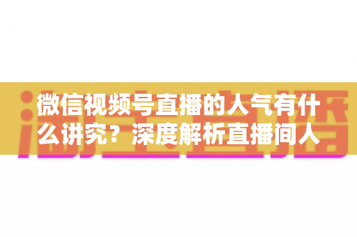 微信视频号直播的人气有什么讲究？深度解析直播间人气背后的规则与提升实战指南