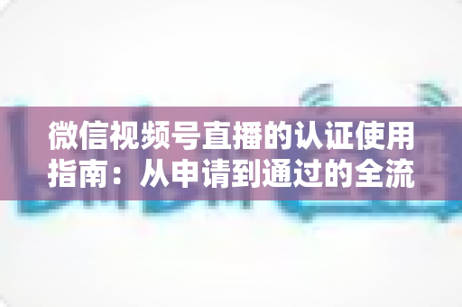 微信视频号直播的认证使用指南：从申请到通过的全流程实操手册