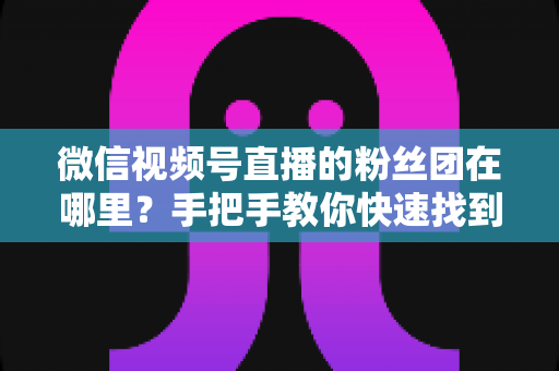 微信视频号直播的粉丝团在哪里?手把手教你快速找到入口并玩转粉丝团全攻略 微信视频号直播的粉丝团在哪里?手把手教你快速找到入口并玩转粉丝团全攻略