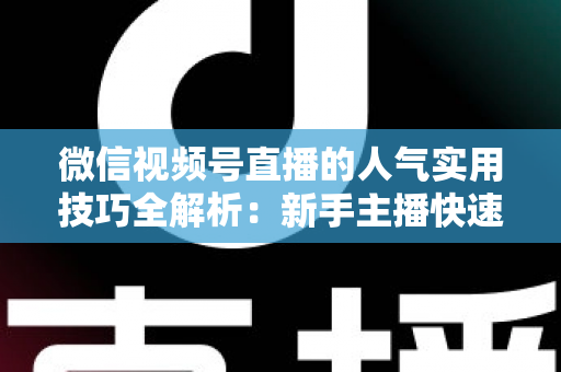 微信视频号直播的人气实用技巧全解析：新手主播快速涨人气的完整实战指南