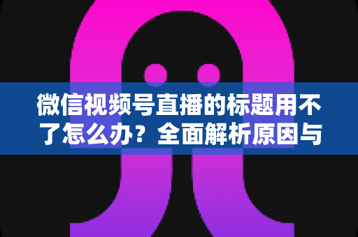 微信视频号直播的标题用不了怎么办？全面解析原因与实用解决方案
