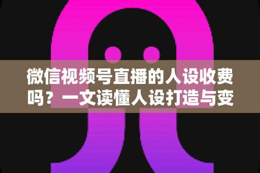 微信视频号直播的人设收费吗？一文读懂人设打造与变现收费全逻辑