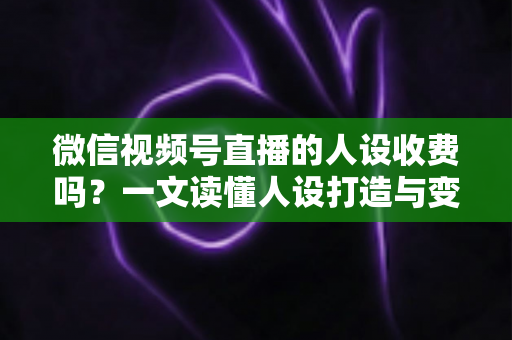微信视频号直播的人设收费吗？一文读懂人设打造与变现收费全逻辑