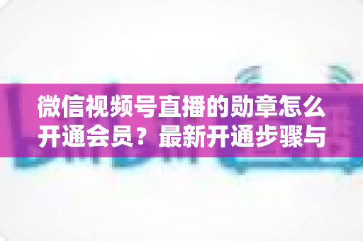 微信视频号直播的勋章怎么开通会员?最新开通步骤与会员权益全解析 微信视频号直播的勋章怎么开通会员?最新开通步骤与会员权益全解析