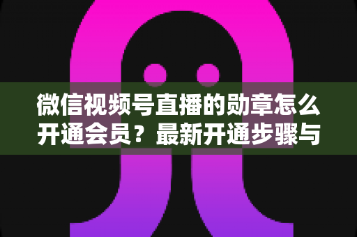 微信视频号直播的勋章怎么开通会员?最新开通步骤与会员权益全解析 微信视频号直播的勋章怎么开通会员?最新开通步骤与会员权益全解析