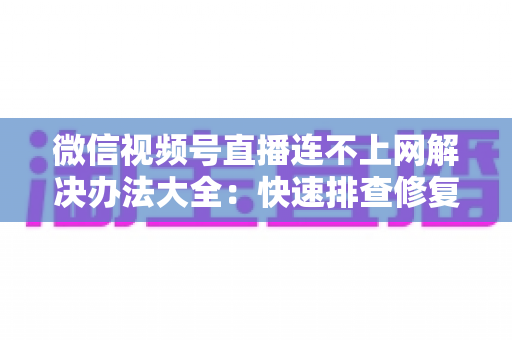微信视频号直播连不上网解决办法大全：快速排查修复，让你的直播畅通无阻