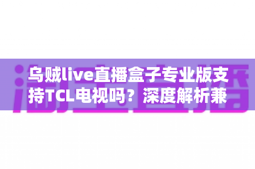 乌贼live直播盒子专业版支持TCL电视吗?深度解析兼容性、安装步骤与使用优化全指南 乌贼live直播盒子专业版支持TCL电视吗?深度解析兼容性、安装步骤与使用优化全指南