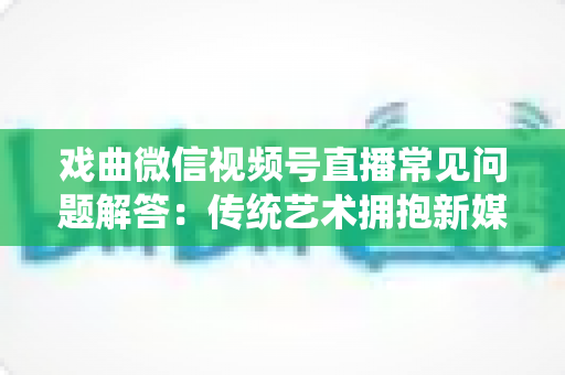 戏曲微信视频号直播常见问题解答:传统艺术拥抱新媒体的实用指南 戏曲微信视频号直播常见问题解答:传统艺术拥抱新媒体的实用指南