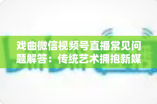 戏曲微信视频号直播常见问题解答:传统艺术拥抱新媒体的实用指南 戏曲微信视频号直播常见问题解答:传统艺术拥抱新媒体的实用指南