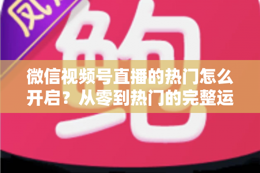 微信视频号直播的热门怎么开启？从零到热门的完整运营指南