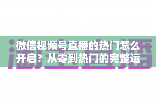 微信视频号直播的热门怎么开启？从零到热门的完整运营指南