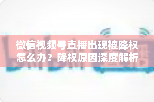 微信视频号直播出现被降权怎么办?降权原因深度解析与快速恢复流量权重全攻略 微信视频号直播出现被降权怎么办?降权原因深度解析与快速恢复流量权重全攻略