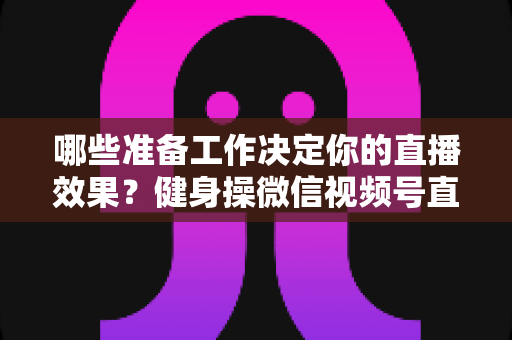 哪些准备工作决定你的直播效果?健身操微信视频号直播要准备什么的完整清单与实操指南 哪些准备工作决定你的直播效果?健身操微信视频号直播要准备什么的完整清单与实操指南