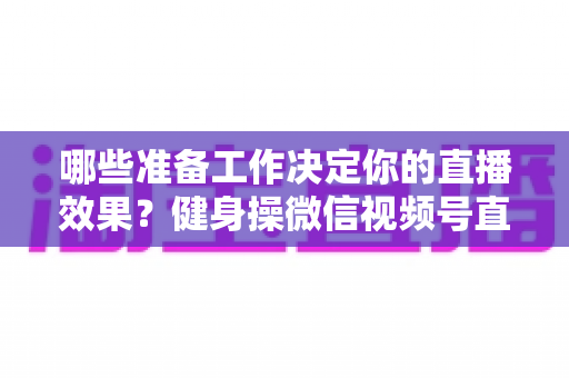 哪些准备工作决定你的直播效果?健身操微信视频号直播要准备什么的完整清单与实操指南 哪些准备工作决定你的直播效果?健身操微信视频号直播要准备什么的完整清单与实操指南