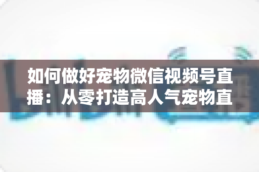 如何做好宠物微信视频号直播：从零打造高人气宠物直播间的实战指南