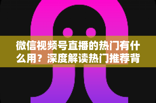微信视频号直播的热门有什么用?深度解读热门推荐背后的流量价值与变现机会 微信视频号直播的热门有什么用?深度解读热门推荐背后的流量价值与变现机会