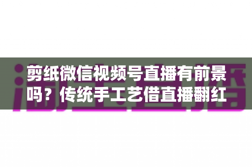 剪纸微信视频号直播有前景吗？传统手工艺借直播翻红的深度解析