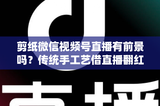 剪纸微信视频号直播有前景吗？传统手工艺借直播翻红的深度解析