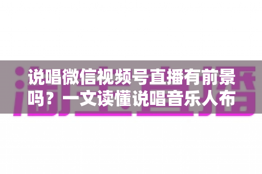 说唱微信视频号直播有前景吗？一文读懂说唱音乐人布局视频号直播的机遇、变现路径与实战打法
